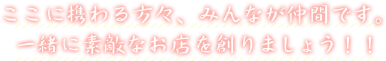 ここに携わる方々、みんなが仲間です。一緒に素敵なお店を創りましょう！！