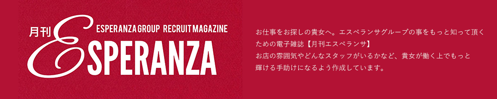 お仕事をお探しの貴女へ。エスペランサグループの事をもっと知って頂くための電子雑誌【月刊エスペランサ】お店の雰囲気やどんなスタッフがいるかなど、貴女が働く上でもっと輝ける手助けになるよう作成しています。!!